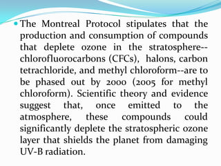  The Montreal Protocol stipulates that the
 production and consumption of compounds
 that deplete ozone in the stratosphere--
 chlorofluorocarbons (CFCs), halons, carbon
 tetrachloride, and methyl chloroform--are to
 be phased out by 2000 (2005 for methyl
 chloroform). Scientific theory and evidence
 suggest that, once emitted to the
 atmosphere, these compounds could
 significantly deplete the stratospheric ozone
 layer that shields the planet from damaging
 UV-B radiation.
 