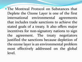  The Montreal Protocol on Substances that
 Deplete the Ozone Layer is one of the first
 international environmental agreements
 that includes trade sanctions to achieve the
 stated goals of a treaty. It also offers major
 incentives for non-signatory nations to sign
 the agreement. The treaty negotiators
 justified the sanctions because depletion of
 the ozone layer is an environmental problem
 most effectively addressed on the global
 level.
 