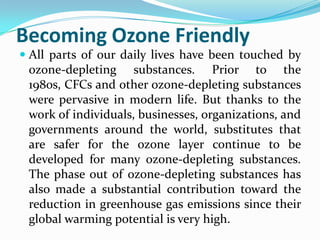 Becoming Ozone Friendly
 All parts of our daily lives have been touched by
  ozone-depleting substances. Prior to the
 1980s, CFCs and other ozone-depleting substances
 were pervasive in modern life. But thanks to the
 work of individuals, businesses, organizations, and
 governments around the world, substitutes that
 are safer for the ozone layer continue to be
 developed for many ozone-depleting substances.
 The phase out of ozone-depleting substances has
 also made a substantial contribution toward the
 reduction in greenhouse gas emissions since their
 global warming potential is very high.
 