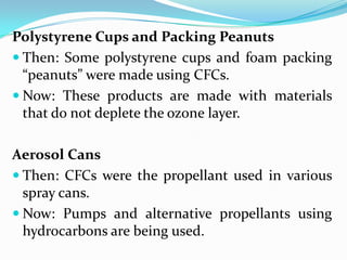 Polystyrene Cups and Packing Peanuts
 Then: Some polystyrene cups and foam packing
  “peanuts” were made using CFCs.
 Now: These products are made with materials
  that do not deplete the ozone layer.

Aerosol Cans
 Then: CFCs were the propellant used in various
  spray cans.
 Now: Pumps and alternative propellants using
  hydrocarbons are being used.
 