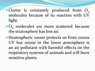  Ozone is constantly produced from O2
  molecules because of its reaction with UV
  light.
 O2 molecules are more scattered because
  the stratosphere has less air.
 Stratospheric ozone protects us from excess
  UV but ozone in the lower atmosphere is
  an air pollutant with harmful effects on the
  respiratory systems of animals and will burn
  sensitive plants.
 