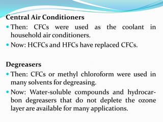 Central Air Conditioners
 Then: CFCs were used as the coolant in
  household air conditioners.
 Now: HCFCs and HFCs have replaced CFCs.


Degreasers
 Then: CFCs or methyl chloroform were used in
  many solvents for degreasing.
 Now: Water-soluble compounds and hydrocar-
  bon degreasers that do not deplete the ozone
  layer are available for many applications.
 