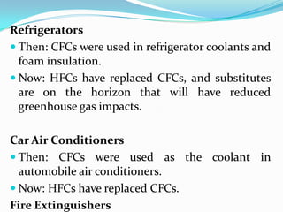 Refrigerators
 Then: CFCs were used in refrigerator coolants and
  foam insulation.
 Now: HFCs have replaced CFCs, and substitutes
  are on the horizon that will have reduced
  greenhouse gas impacts.

Car Air Conditioners
 Then: CFCs were used as the coolant in
  automobile air conditioners.
 Now: HFCs have replaced CFCs.
Fire Extinguishers
 