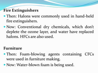Fire Extinguishers
 Then: Halons were commonly used in hand-held
  fire extinguishers.
 Now: Conventional dry chemicals, which don’t
  deplete the ozone layer, and water have replaced
  halons. HFCs are also used.

Furniture
 Then: Foam-blowing agents containing CFCs
  were used in furniture making.
 Now: Water-blown foam is being used.
 
