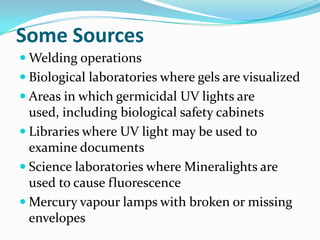 Some Sources
 Welding operations
 Biological laboratories where gels are visualized
 Areas in which germicidal UV lights are
  used, including biological safety cabinets
 Libraries where UV light may be used to
  examine documents
 Science laboratories where Mineralights are
  used to cause fluorescence
 Mercury vapour lamps with broken or missing
  envelopes
 
