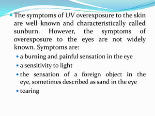  The symptoms of UV overexposure to the skin
 are well known and characteristically called
 sunburn. However, the symptoms of
 overexposure to the eyes are not widely
 known. Symptoms are:
   a burning and painful sensation in the eye
   a sensitivity to light
   the sensation of a foreign object in the
    eye, sometimes described as sand in the eye
   tearing
 
