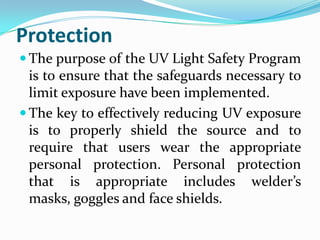 Protection
 The purpose of the UV Light Safety Program
  is to ensure that the safeguards necessary to
  limit exposure have been implemented.
 The key to effectively reducing UV exposure
  is to properly shield the source and to
  require that users wear the appropriate
  personal protection. Personal protection
  that is appropriate includes welder’s
  masks, goggles and face shields.
 
