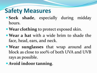 Safety Measures
 Seek shade, especially during midday
  hours.
 Wear clothing to protect exposed skin.
 Wear a hat with a wide brim to shade the
  face, head, ears, and neck.
 Wear sunglasses that wrap around and
  block as close to 100% of both UVA and UVB
  rays as possible.
 Avoid indoor tanning.
 