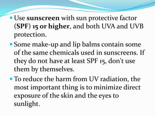  Use sunscreen with sun protective factor
  (SPF) 15 or higher, and both UVA and UVB
  protection.
 Some make-up and lip balms contain some
  of the same chemicals used in sunscreens. If
  they do not have at least SPF 15, don't use
  them by themselves.
 To reduce the harm from UV radiation, the
  most important thing is to minimize direct
  exposure of the skin and the eyes to
  sunlight.
 