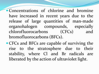 Concentrations of chlorine and bromine
  have increased in recent years due to the
  release of large quantities of man-made
  organohalogen      compounds,        especially
  chlorofluorocarbons          (CFCs)         and
  bromofluorocarbons (BFCs).
 CFCs and BFCs are capable of surviving the
  rise to the stratosphere due to their
  stability, where Cl and Br radicals are
  liberated by the action of ultraviolet light.
 