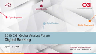 © CGI Group Inc. CONFIDENTIAL
Digital Payments
Digital Banking
Digital Government
Digital Energy
April 12, 2016
2016 CGI Global Analyst Forum
Digital Banking
 