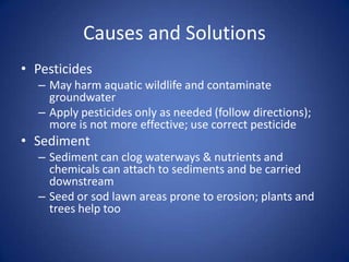 Causes and Solutions
• Pesticides
– May harm aquatic wildlife and contaminate
groundwater
– Apply pesticides only as needed (follow directions);
more is not more effective; use correct pesticide
• Sediment
– Sediment can clog waterways & nutrients and
chemicals can attach to sediments and be carried
downstream
– Seed or sod lawn areas prone to erosion; plants and
trees help too
 