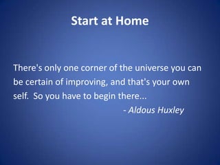 Start at Home
There's only one corner of the universe you can
be certain of improving, and that's your own
self. So you have to begin there...
- Aldous Huxley
 