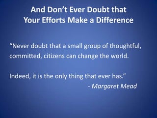 And Don’t Ever Doubt that
Your Efforts Make a Difference
“Never doubt that a small group of thoughtful,
committed, citizens can change the world.
Indeed, it is the only thing that ever has.”
- Margaret Mead
 