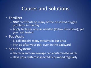 Causes and Solutions
• Fertilizer
– N&P contribute to many of the dissolved oxygen
problems in the Bay
– Apply fertilizer only as needed (follow directions); get
your soil tested
• Pet Waste
– E. coli impairs many streams in our area
– Pick up after your pet, even in the backyard
• Septic Systems
– Bacteria and raw sewage can contaminate water
– Have your system inspected & pumped regularly
 