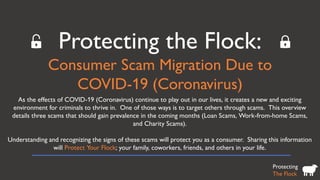 Protecting the Flock:
Consumer Scam Migration Due to
COVID-19 (Coronavirus)
Protecting
The Flock
As the effects of COVID-19 (Coronavirus) continue to play out in our lives, it creates a new and exciting
environment for criminals to thrive in. One of those ways is to target others through scams. This overview
details three scams that should gain prevalence in the coming months (Loan Scams, Work-from-home Scams,
and Charity Scams).
Understanding and recognizing the signs of these scams will protect you as a consumer. Sharing this information
will Protect Your Flock; your family, coworkers, friends, and others in your life.
 