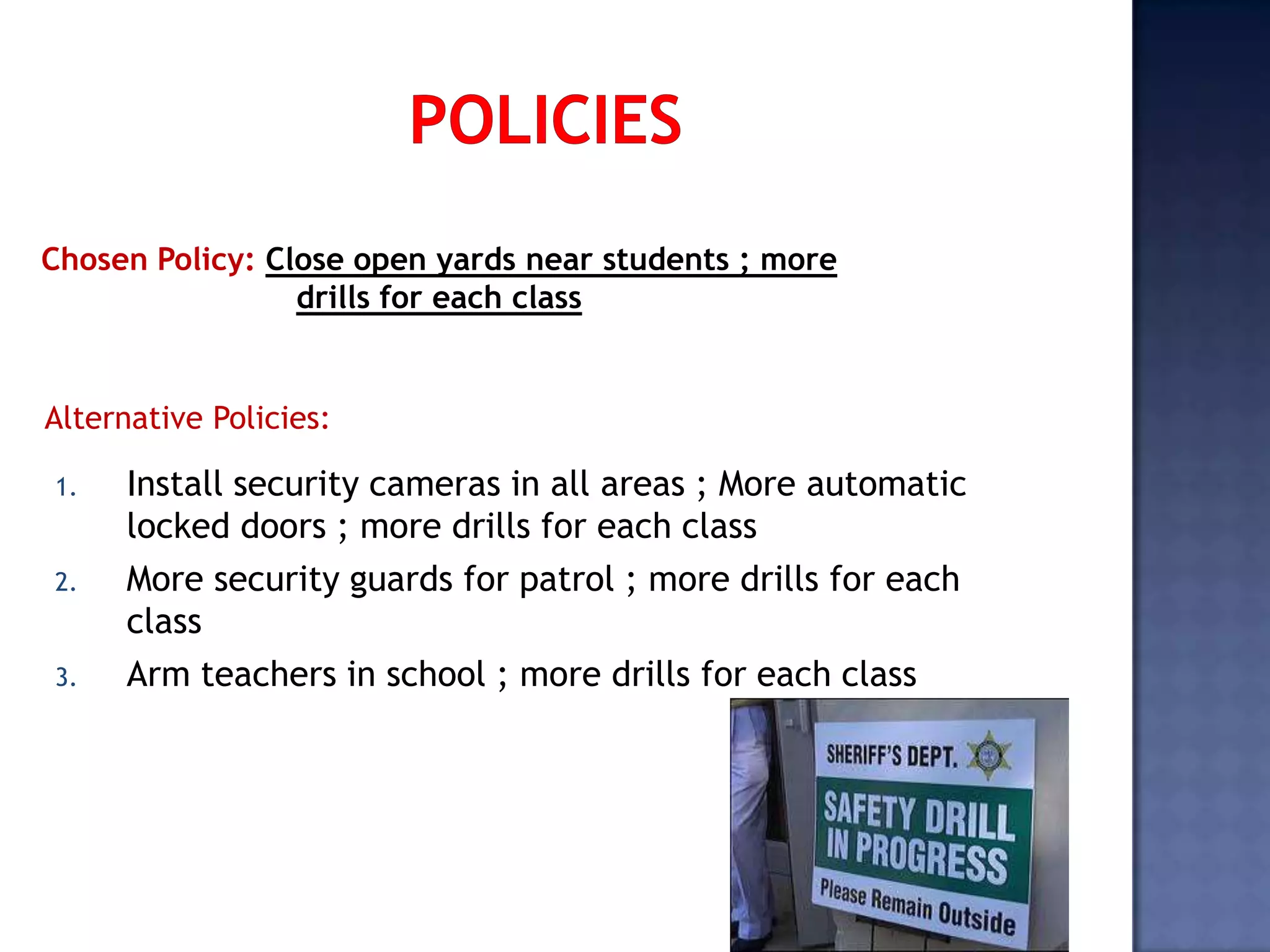 1. Install security cameras in all areas ; More automatic
locked doors ; more drills for each class
2. More security guards for patrol ; more drills for each
class
3. Arm teachers in school ; more drills for each class
Chosen Policy: Close open yards near students ; more
drills for each class
Alternative Policies:
 