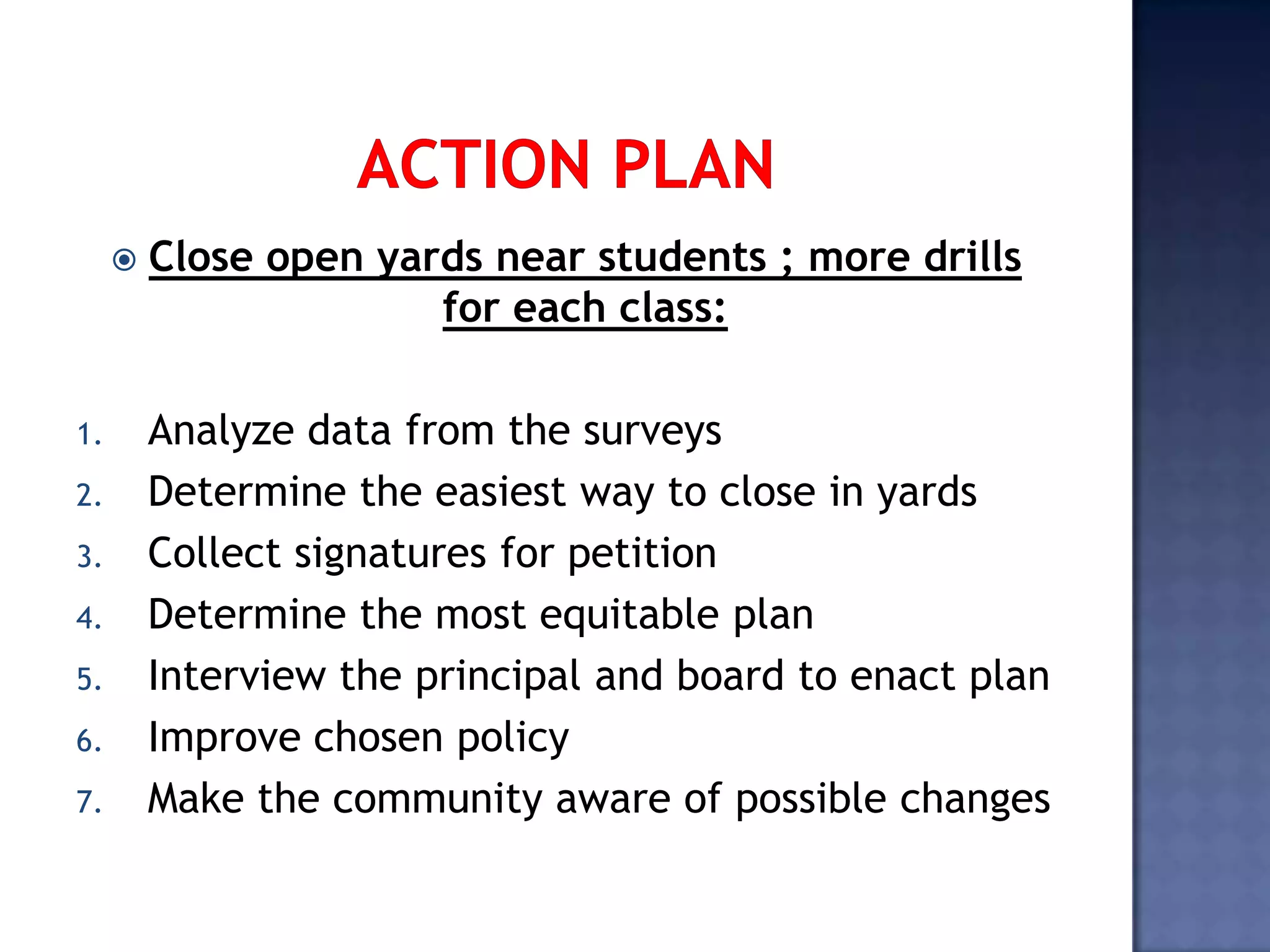  Close open yards near students ; more drills
for each class:
1. Analyze data from the surveys
2. Determine the easiest way to close in yards
3. Collect signatures for petition
4. Determine the most equitable plan
5. Interview the principal and board to enact plan
6. Improve chosen policy
7. Make the community aware of possible changes
 