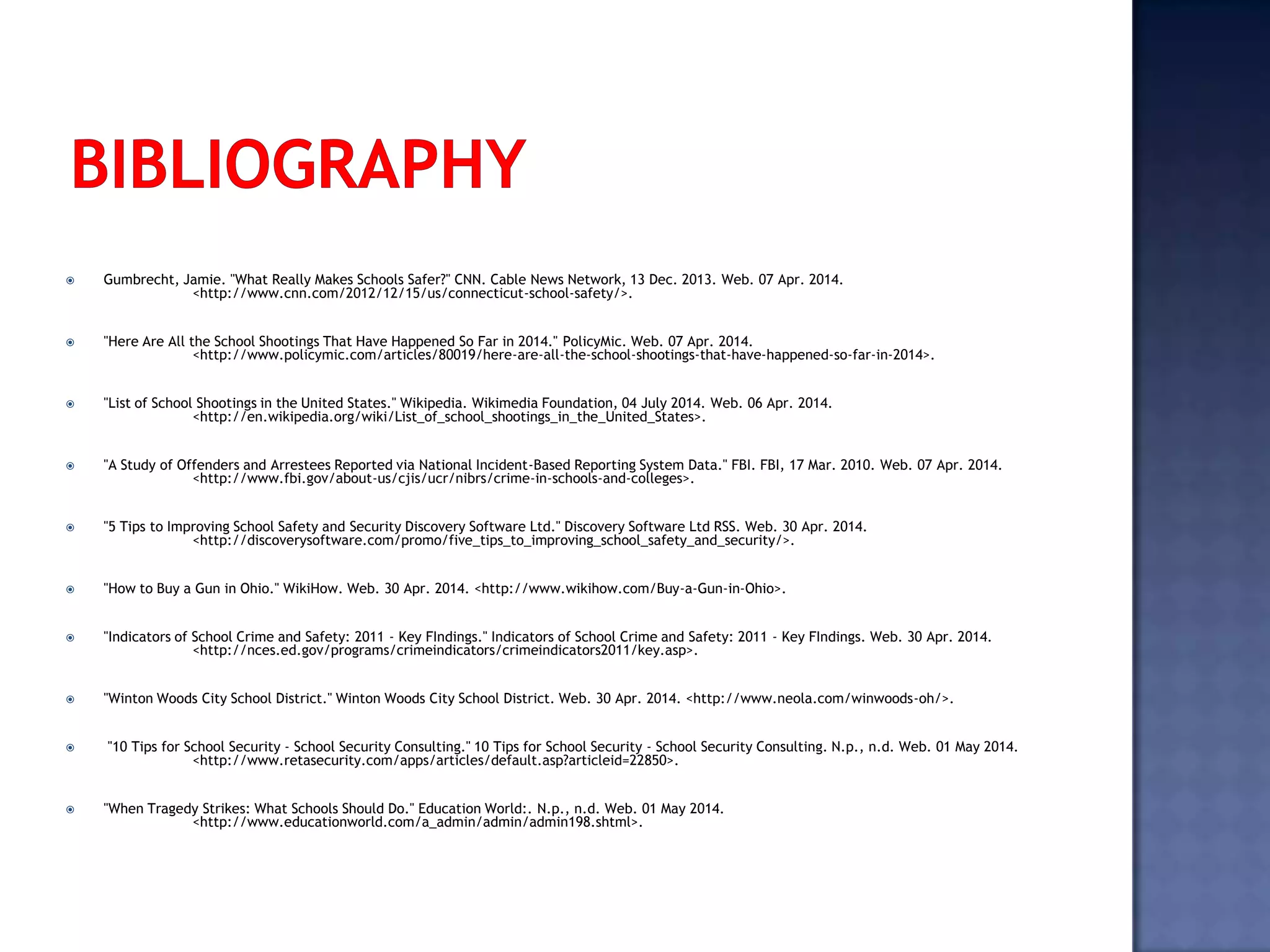  Gumbrecht, Jamie. "What Really Makes Schools Safer?" CNN. Cable News Network, 13 Dec. 2013. Web. 07 Apr. 2014.
<http://www.cnn.com/2012/12/15/us/connecticut-school-safety/>.
 "Here Are All the School Shootings That Have Happened So Far in 2014." PolicyMic. Web. 07 Apr. 2014.
<http://www.policymic.com/articles/80019/here-are-all-the-school-shootings-that-have-happened-so-far-in-2014>.
 "List of School Shootings in the United States." Wikipedia. Wikimedia Foundation, 04 July 2014. Web. 06 Apr. 2014.
<http://en.wikipedia.org/wiki/List_of_school_shootings_in_the_United_States>.
 "A Study of Offenders and Arrestees Reported via National Incident-Based Reporting System Data." FBI. FBI, 17 Mar. 2010. Web. 07 Apr. 2014.
<http://www.fbi.gov/about-us/cjis/ucr/nibrs/crime-in-schools-and-colleges>.
 "5 Tips to Improving School Safety and Security Discovery Software Ltd." Discovery Software Ltd RSS. Web. 30 Apr. 2014.
<http://discoverysoftware.com/promo/five_tips_to_improving_school_safety_and_security/>.
 "How to Buy a Gun in Ohio." WikiHow. Web. 30 Apr. 2014. <http://www.wikihow.com/Buy-a-Gun-in-Ohio>.
 "Indicators of School Crime and Safety: 2011 - Key FIndings." Indicators of School Crime and Safety: 2011 - Key FIndings. Web. 30 Apr. 2014.
<http://nces.ed.gov/programs/crimeindicators/crimeindicators2011/key.asp>.
 "Winton Woods City School District." Winton Woods City School District. Web. 30 Apr. 2014. <http://www.neola.com/winwoods-oh/>.
 "10 Tips for School Security - School Security Consulting." 10 Tips for School Security - School Security Consulting. N.p., n.d. Web. 01 May 2014.
<http://www.retasecurity.com/apps/articles/default.asp?articleid=22850>.
 "When Tragedy Strikes: What Schools Should Do." Education World:. N.p., n.d. Web. 01 May 2014.
<http://www.educationworld.com/a_admin/admin/admin198.shtml>.
 