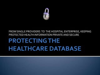 PROTECTING THE HEALTHCARE DATABASE FROM SINGLE PROVIDERS  TO  THE HOSPITAL ENTERPRISE, KEEPING PROTECTED HEALTH INFORMATION PRIVATE AND SECURE 