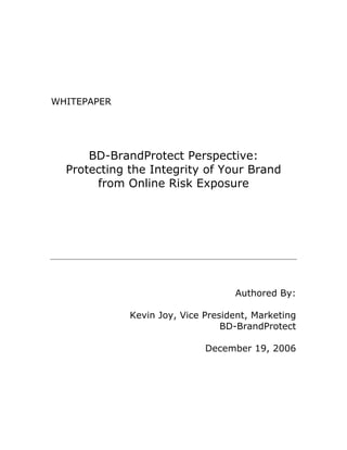 WHITEPAPER




      BD-BrandProtect Perspective:
  Protecting the Integrity of Your Brand
       from Online Risk Exposure




                                   Authored By:

             Kevin Joy, Vice President, Marketing
                                 BD-BrandProtect

                             December 19, 2006
 