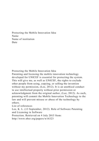 Protecting the Mobile Innovation Idea
Name
Name of institution
Date
Protecting the Mobile Innovation Idea
Patenting and licensing the mobile innovation technology
developed for UNICEF is essential for protecting the system.
This will give me, as well as UNICEF, the rights to exclude
other people from using, copying, or selling the invention
without my permission, (Lee, 2012). It is an unethical conduct
to use intellectual property without prior permission or
acknowledgment from the original author, (Lee, 2012). As such,
patenting will commit the Mobile Innovation Technology to the
law and will prevent misuse or abuse of the technology by
others.
List of references
Lee, K. L. (13 September, 2012). Role of Software Patenting
and Licensing in Software
Protection. Retrieved on 4 July 2015 from:
http://www.nber.org/papers/w16323
 