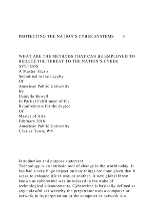 PROTECTING THE NATION’S CYBER SYSTEMS 9
WHAT ARE THE METHODS THAT CAN BE EMPLOYED TO
REDUCE THE THREAT TO THE NATION’S CYBER
SYSTEMS
A Master Thesis
Submitted to the Faculty
Of
American Public University
By
Daniella Rowell
In Partial Fulfillment of the
Requirements for the degree
Of
Master of Arts
February 2016
American Public University
Charles Town, WV
Introduction and purpose statement
Technology is an intrinsic tool of change in the world today. It
has had a very huge impact on how things are done given that it
seeks to enhance life in way or another. A new global threat
known as cybercrime was introduced in the wake of
technological advancements. Cybercrime is basically defined as
any unlawful act whereby the perpetrator uses a computer or
network in its perpetration or the computer or network is a
 