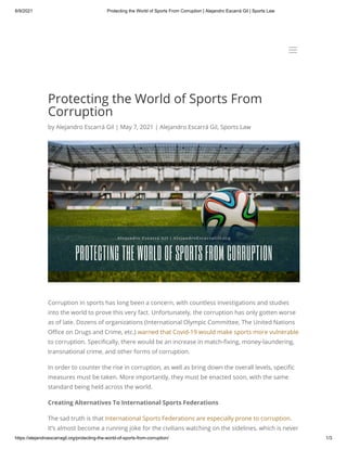 6/9/2021 Protecting the World of Sports From Corruption | Alejandro Escarrá Gil | Sports Law
https://alejandroescarragil.org/protecting-the-world-of-sports-from-corruption/ 1/3
Protecting the World of Sports From
Corruption
by Alejandro Escarrá Gil | May 7, 2021 | Alejandro Escarrá Gil, Sports Law
Corruption in sports has long been a concern, with countless investigations and studies
into the world to prove this very fact. Unfortunately, the corruption has only gotten worse
as of late. Dozens of organizations (International Olympic Committee, The United Nations
Office on Drugs and Crime, etc.) warned that Covid-19 would make sports more vulnerable
to corruption. Specifically, there would be an increase in match-fixing, money-laundering,
transnational crime, and other forms of corruption.
In order to counter the rise in corruption, as well as bring down the overall levels, specific
measures must be taken. More importantly, they must be enacted soon, with the same
standard being held across the world. 
Creating Alternatives To International Sports Federations
The sad truth is that International Sports Federations are especially prone to corruption.
It’s almost become a running joke for the civilians watching on the sidelines, which is never
a
a
 