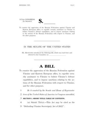 ROS22028 NP3 S.L.C.
117TH CONGRESS
2D SESSION
S. ll
To counter the aggression of the Russian Federation against Ukraine and
Eastern European allies, to expedite security assistance to Ukraine to
bolster Ukraine’s defense capabilities, and to impose sanctions relating
to the actions of the Russian Federation with respect to Ukraine, and
for other purposes.
IN THE SENATE OF THE UNITED STATES
llllllllll
Mr. MENENDEZ introduced the following bill; which was read twice and
referred to the Committee on llllllllll
A BILL
To counter the aggression of the Russian Federation against
Ukraine and Eastern European allies, to expedite secu-
rity assistance to Ukraine to bolster Ukraine’s defense
capabilities, and to impose sanctions relating to the ac-
tions of the Russian Federation with respect to Ukraine,
and for other purposes.
Be it enacted by the Senate and House of Representa-
1
tives of the United States of America in Congress assembled,
2
SECTION 1. SHORT TITLE; TABLE OF CONTENTS.
3
(a) SHORT TITLE.—This Act may be cited as the
4
‘‘Defending Ukraine Sovereignty Act of 2022’’.
5
 