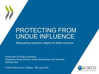 PROTECTING FROM
UNDUE INFLUENCE
Safeguarding regulatory integrity for better outcomes
Faisal Naru & Filippo Cavassini,
Regulatory Policy Division, Public Governance and Territorial
Development
Public Policy Forum, Ottawa, 19th July 2016
 