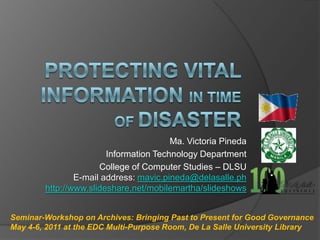 Protecting Vital information in time of Disaster  Ma. Victoria Pineda Information Technology Department College of Computer Studies – DLSU E-mail address: mavic.pineda@delasalle.ph http://www.slideshare.net/mobilemartha/slideshows Seminar-Workshop on Archives: Bringing Past to Present for Good Governance May 4-6, 2011 at the EDC Multi-Purpose Room, De La Salle University Library 