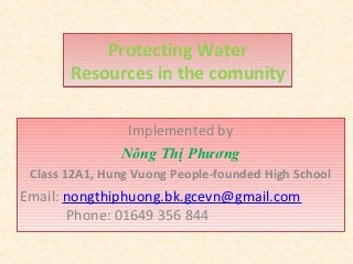Protecting Water
       Resources in the comunity

                Implemented by
               Nông Thị Phương
 Class 12A1, Hung Vuong People-founded High School
Email: nongthiphuong.bk.gcevn@gmail.com
       Phone: 01649 356 844
 