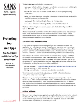 The isValidInput method takes five parameters:
                               • context - As before, this is a descriptive name for the parameter we are validating. In
                                 this case we use the string “Test_AccountName”  .

   Working Papers in           • input - The actual data we want to validate. Here, we are analyzing the string
                                 “Checking1”.
  Application Security
                               • type - The name of a regular expression that maps to the actual regular expression in
                                 the ESAPI.properties configuration file.
                               • maxLength - The maximum length allowed for the input data.
                               • allowNull - A boolean indicating whether or not the field can be null.

                            The “AccountName” regular expression we defined in the ESAPI configuration file is
                            ^[a-zA-Z0-9]*$

                            This regex essentially says that the input is allowed to only contain lower and uppercase
                            letters and numbers from zero to nine. Additionally, in the isValidInput call, we
                            specified that the maxLength for the input cannot exceed 100 characters. These input

 Protecting
                            validation rules will block many types of attack.

                            5. Canonicalize before filtering
    Your                    If user input is encoded in a fashion that your filters aren’t designed to handle, your

 Web Apps                   application very well might get hacked. Thus, whenever you receive user input, convert
                            it to a standard encoding scheme, such as plain ASCII, before applying your filters. This
                            process is known as canonicalization, and it converts a character stream of different
 Two Big Mistakes           encoding patterns to a simpler, consistent format that your filters can handle properly.

and 12 Practical Tips       Fortunately, ESAPI performs canonicalization for us before doing any input validation.
                            For example, when we called the isValidInput method above, ESAPI automatically
  to Avoid Them             canonicalized the input data by using the Encoder class under the covers. We can also
                            explicitly invoke this functionality by calling the canonicalize method as follows (note
      Written by            that Exception handling has been removed for readability):
    Frank Kim and              String encoded = “%3Cscript>alert%28%27xss'%29%3C%2Fscript%3E”;
      Ed Skoudis               Encoder encoder = ESAPI.encoder();
                               String decodedString = encoder.canonicalize(encoded);

                            When this code is executed, the decodedString variable will contain the value
                            <script>alert(‘xss’)</script>

                            There are many ways to represent different characters depending on the encoding
                            scheme in use. In the example above both > and %3E are encoded representations
                            of the greater-than character (>). Some simple validation filters may look for the less-
                            than and greater-than characters in an attempt to prevent XSS attacks. However, filters
                            may be bypassed if data is not properly canonicalized before input validation checks are
                            performed.

                            6. Filter all input

                            Filter every form of input to your application, including data that comes in via the network,
                            the GUI, hidden form elements, cookies, files read from the file system and so on. Don’t
                            assume that one of your fields or input vectors isn’t important. Attackers will hunt for
  www.sans.org/info/39149   weaknesses and exploit them, so cover all of your bases.
 