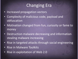 Changing EraIncreased propagation vectorsComplexity of malicious code, payload and obfuscationMotivation changed from fun, curiosity or fame to moneyDestruction malware decreasing and information stealing malware increasingRise in targeted attacks through social engineeringRise in Malware ToolkitsRise in exploitation of Web 2.0