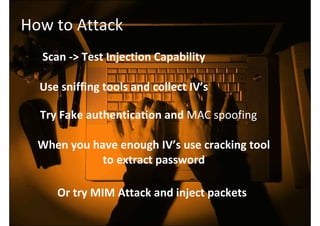 How to Attack
Scan -> Test Injection Capability
Use sniffing tools and collect IV’s
Try Fake authentication and MAC spoofing
When you have enough IV’s use cracking tool
to extract password
Or try MIM Attack and inject packets
 