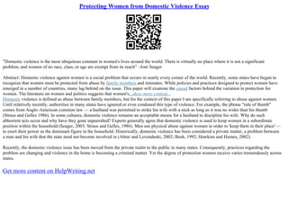 Protecting Women from Domestic Violence Essay
"Domestic violence is the most ubiquitous constant in women's lives around the world. There is virtually no place where it is not a significant
problem, and women of no race, class, or age are exempt from its reach" –Joni Seager
Abstract: Domestic violence against women is a social problem that occurs in nearly every corner of the world. Recently, some states have begun to
recognize that women must be protected from abuse by family members and intimates. While policies and practices designed to protect women have
emerged in a number of countries, many lag behind on the issue. This paper will examine the causal factors behind the variation in protection for
women. The literature on women and politics suggests that women's...show more content...
Domestic violence is defined as abuse between family members, but for the context of this paper I am specifically referring to abuse against women.
Until relatively recently, authorities in many states have ignored or even condoned this type of violence. For example, the phrase "rule of thumb"
comes from Anglo–American common law –– a husband was permitted to strike his wife with a stick as long as it was no wider than his thumb
(Straus and Gelles 1986). In some cultures, domestic violence remains an acceptable means for a husband to discipline his wife. Why do such
abhorrent acts occur and why have they gone unpunished? Experts generally agree that domestic violence is used to keep women in a subordinate
position within the household (Seager, 2003; Straus and Gelles, 1986). Men use physical abuse against women in order to 'keep them in their place' ––
to exert their power as the dominant figure in the household. Historically, domestic violence has been considered a private matter, a problem between
a man and his wife that the state need not become involved in (Abrar and Lovenduski, 2002; Bush, 1992; Hawkins and Humes, 2002).
Recently, the domestic violence issue has been moved from the private realm to the public in many states. Consequently, practices regarding the
problem are changing and violence in the home is becoming a criminal matter. Yet the degree of protection women receive varies tremendously across
states.
Get more content on HelpWriting.net
 
