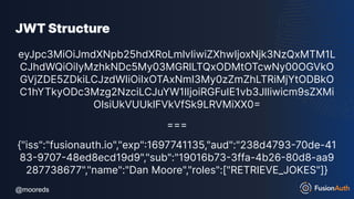 @mooreds
@mooreds
JWT Structure
eyJpc3MiOiJmdXNpb25hdXRoLmlvIiwiZXhwIjoxNjk3NzQxMTM1L
CJhdWQiOiIyMzhkNDc5My03MGRlLTQxODMtOTcwNy00OGVkO
GVjZDE5ZDkiLCJzdWIiOiIxOTAxNmI3My0zZmZhLTRiMjYtODBkO
C1hYTkyODc3Mzg2NzciLCJuYW1lIjoiRGFuIE1vb3JlIiwicm9sZXMi
OlsiUkVUUklFVkVfSk9LRVMiXX0=
===
{"iss":"fusionauth.io","exp":1697741135,"aud":"238d4793-70de-41
83-9707-48ed8ecd19d9","sub":"19016b73-3ffa-4b26-80d8-aa9
287738677","name":"Dan Moore","roles":["RETRIEVE_JOKES"]}
 