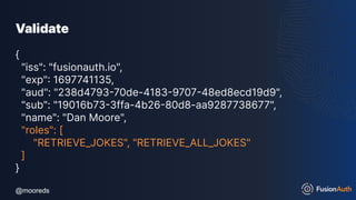 @mooreds
@mooreds
Validate
{
"iss": "fusionauth.io",
"exp": 1697741135,
"aud": "238d4793-70de-4183-9707-48ed8ecd19d9",
"sub": "19016b73-3ffa-4b26-80d8-aa9287738677",
"name": "Dan Moore",
"roles": [
"RETRIEVE_JOKES", "RETRIEVE_ALL_JOKES"
]
}
 
