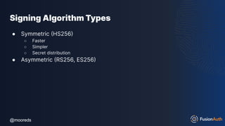 @mooreds
@mooreds
Signing Algorithm Types
● Symmetric (HS256)
○ Faster
○ Simpler
○ Secret distribution
● Asymmetric (RS256, ES256)
 