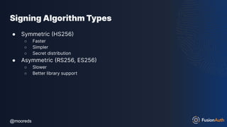 @mooreds
@mooreds
Signing Algorithm Types
● Symmetric (HS256)
○ Faster
○ Simpler
○ Secret distribution
● Asymmetric (RS256, ES256)
○ Slower
○ Better library support
 