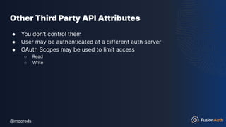 @mooreds
@mooreds
Other Third Party API Attributes
● You don’t control them
● User may be authenticated at a different auth server
● OAuth Scopes may be used to limit access
○ Read
○ Write
 