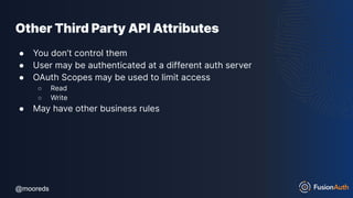 @mooreds
@mooreds
Other Third Party API Attributes
● You don’t control them
● User may be authenticated at a different auth server
● OAuth Scopes may be used to limit access
○ Read
○ Write
● May have other business rules
 