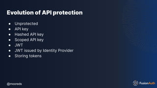 @mooreds
@mooreds
Evolution of API protection
● Unprotected
● API key
● Hashed API key
● Scoped API key
● JWT
● JWT issued by Identity Provider
● Storing tokens
 