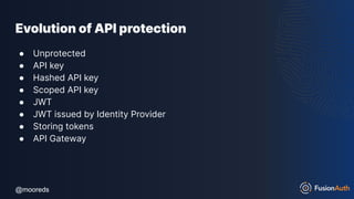 @mooreds
@mooreds
Evolution of API protection
● Unprotected
● API key
● Hashed API key
● Scoped API key
● JWT
● JWT issued by Identity Provider
● Storing tokens
● API Gateway
 