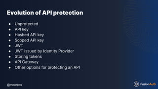 @mooreds
@mooreds
Evolution of API protection
● Unprotected
● API key
● Hashed API key
● Scoped API key
● JWT
● JWT issued by Identity Provider
● Storing tokens
● API Gateway
● Other options for protecting an API
 