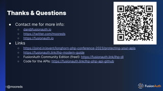 @mooreds
@mooreds
Thanks & Questions
● Contact me for more info:
○ dan@fusionauth.io
○ https://twitter.com/mooreds
○ https://fusionauth.io
● Links
○ https://joind.in/event/longhorn-php-conference-2023/protecting-your-apis
○ https://fusionauth.link/lhp-modern-guide
○ FusionAuth Community Edition (free!): https://fusionauth.link/lhp-dl
○ Code for the APIs: https://fusionauth.link/lhp-php-api-github
255
 