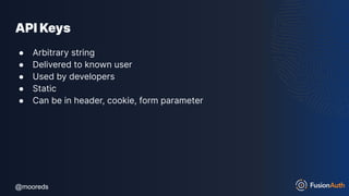 @mooreds
@mooreds
API Keys
● Arbitrary string
● Delivered to known user
● Used by developers
● Static
● Can be in header, cookie, form parameter
 