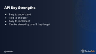@mooreds
@mooreds
API Key Strengths
● Easy to understand
● Tied to one user
● Easy to implement
● Can be viewed by user if they forget
 