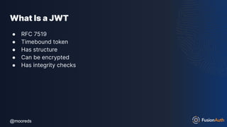 @mooreds
@mooreds
What Is a JWT
● RFC 7519
● Timebound token
● Has structure
● Can be encrypted
● Has integrity checks
 