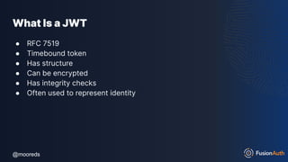 @mooreds
@mooreds
What Is a JWT
● RFC 7519
● Timebound token
● Has structure
● Can be encrypted
● Has integrity checks
● Often used to represent identity
 